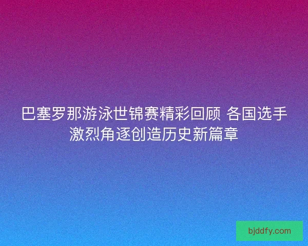 巴塞罗那游泳世锦赛精彩回顾 各国选手激烈角逐创造历史新篇章 巴塞罗那游泳世锦赛精彩回顾 各国选手激烈角逐创造历史新篇章