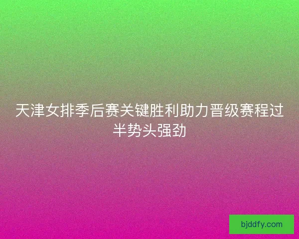 天津女排季后赛关键胜利助力晋级赛程过半势头强劲
