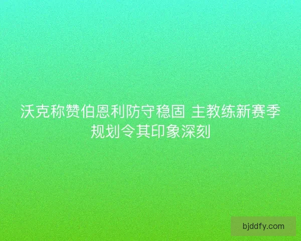 沃克称赞伯恩利防守稳固 主教练新赛季规划令其印象深刻