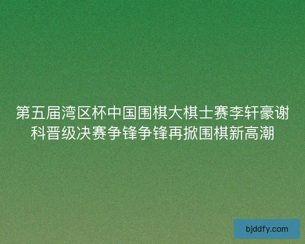 第五届湾区杯中国围棋大棋士赛李轩豪谢科晋级决赛争锋争锋再掀围棋新高潮