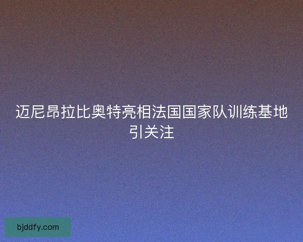 迈尼昂拉比奥特亮相法国国家队训练基地引关注